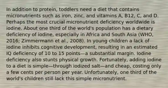 In addition to protein, toddlers need a diet that contains micronutrients such as iron, zinc, and vitamins A, B12, C, and D. Perhaps the most crucial micronutrient deficiency worldwide is iodine. About one third of the world's population has a dietary deficiency of iodine, especially in Africa and South Asia (WHO, 2016; Zimmermann et al., 2008). In young children a lack of iodine inhibits cognitive development, resulting in an estimated IQ deficiency of 10 to 15 points—a substantial margin. Iodine deficiency also stunts physical growth. Fortunately, adding iodine to a diet is simple—through iodized salt—and cheap, costing only a few cents per person per year. Unfortunately, one third of the world's children still lack this simple micronutrient.