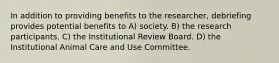 In addition to providing benefits to the researcher, debriefing provides potential benefits to A) society. B) the research participants. C) the Institutional Review Board. D) the Institutional Animal Care and Use Committee.