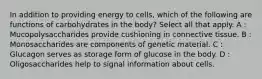 In addition to providing energy to cells, which of the following are functions of carbohydrates in the body? Select all that apply. A : Mucopolysaccharides provide cushioning in connective tissue. B : Monosaccharides are components of genetic material. C : Glucagon serves as storage form of glucose in the body. D : Oligosaccharides help to signal information about cells.