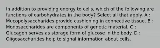 In addition to providing energy to cells, which of the following are functions of carbohydrates in the body? Select all that apply. A : Mucopolysaccharides provide cushioning in connective tissue. B : Monosaccharides are components of genetic material. C : Glucagon serves as storage form of glucose in the body. D : Oligosaccharides help to signal information about cells.