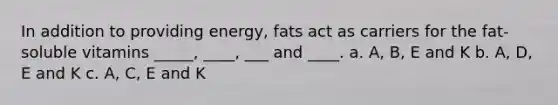 In addition to providing energy, fats act as carriers for the fat-soluble vitamins _____, ____, ___ and ____. a. A, B, E and K b. A, D, E and K c. A, C, E and K