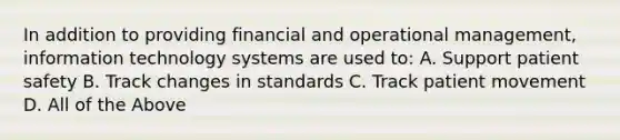 In addition to providing financial and operational management, information technology systems are used to: A. Support patient safety B. Track changes in standards C. Track patient movement D. All of the Above