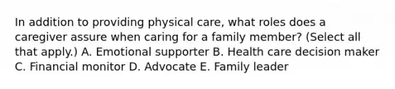 In addition to providing physical care, what roles does a caregiver assure when caring for a family member? (Select all that apply.) A. Emotional supporter B. Health care decision maker C. Financial monitor D. Advocate E. Family leader