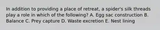 In addition to providing a place of retreat, a spider's silk threads play a role in which of the following? A. Egg sac construction B. Balance C. Prey capture D. Waste excretion E. Nest lining