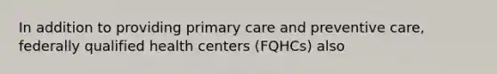 In addition to providing primary care and preventive care, federally qualified health centers (FQHCs) also