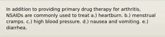 In addition to providing primary drug therapy for arthritis, NSAIDs are commonly used to treat a.) heartburn. b.) menstrual cramps. c.) high blood pressure. d.) nausea and vomiting. e.) diarrhea.