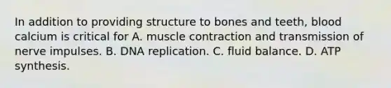 In addition to providing structure to bones and teeth, blood calcium is critical for A. muscle contraction and transmission of nerve impulses. B. DNA replication. C. fluid balance. D. ATP synthesis.