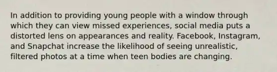 In addition to providing young people with a window through which they can view missed experiences, social media puts a distorted lens on appearances and reality. Facebook, Instagram, and Snapchat increase the likelihood of seeing unrealistic, filtered photos at a time when teen bodies are changing.