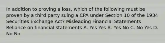 In addition to proving a loss, which of the following must be proven by a third party suing a CPA under Section 10 of the 1934 Securities Exchange Act? Misleading Financial Statements Reliance on financial statements A. Yes Yes B. Yes No C. No Yes D. No No