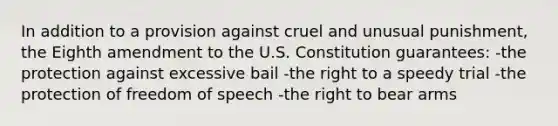 In addition to a provision against cruel and unusual punishment, the Eighth amendment to the U.S. Constitution guarantees: -the protection against excessive bail -the right to a speedy trial -the protection of freedom of speech -the right to bear arms