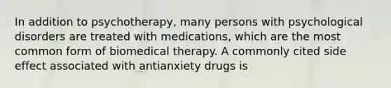 In addition to psychotherapy, many persons with psychological disorders are treated with medications, which are the most common form of biomedical therapy. A commonly cited side effect associated with antianxiety drugs is