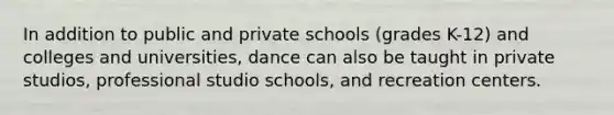 In addition to public and private schools (grades K-12) and colleges and universities, dance can also be taught in private studios, professional studio schools, and recreation centers.