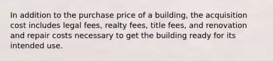 In addition to the purchase price of a building, the acquisition cost includes legal fees, realty fees, title fees, and renovation and repair costs necessary to get the building ready for its intended use.