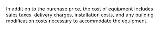 In addition to the purchase price, the cost of equipment includes sales taxes, delivery charges, installation costs, and any building modification costs necessary to accommodate the equipment.