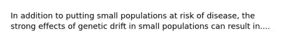 In addition to putting small populations at risk of disease, the strong effects of genetic drift in small populations can result in....