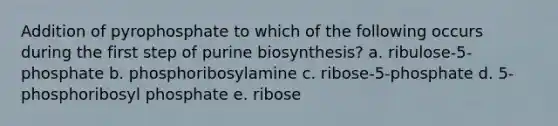 Addition of pyrophosphate to which of the following occurs during the first step of purine biosynthesis? a. ribulose-5-phosphate b. phosphoribosylamine c. ribose-5-phosphate d. 5-phosphoribosyl phosphate e. ribose