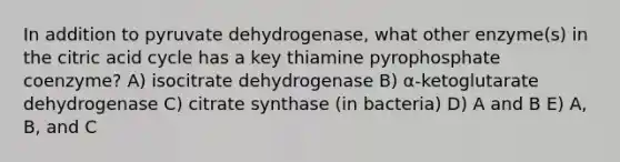 In addition to pyruvate dehydrogenase, what other enzyme(s) in the citric acid cycle has a key thiamine pyrophosphate coenzyme? A) isocitrate dehydrogenase B) α-ketoglutarate dehydrogenase C) citrate synthase (in bacteria) D) A and B E) A, B, and C