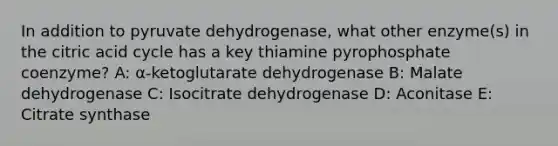 In addition to pyruvate dehydrogenase, what other enzyme(s) in the citric acid cycle has a key thiamine pyrophosphate coenzyme? A: α-ketoglutarate dehydrogenase B: Malate dehydrogenase C: Isocitrate dehydrogenase D: Aconitase E: Citrate synthase