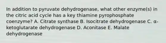 In addition to pyruvate dehydrogenase, what other enzyme(s) in the citric acid cycle has a key thiamine pyrophosphate coenzyme? A. Citrate synthase B. Isocitrate dehydrogenase C. α-ketoglutarate dehydrogenase D. Aconitase E. Malate dehydrogenase