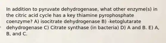 In addition to pyruvate dehydrogenase, what other enzyme(s) in the citric acid cycle has a key thiamine pyrophosphate coenzyme? A) isocitrate dehydrogenase B) -ketoglutarate dehydrogenase C) Citrate synthase (in bacteria) D) A and B. E) A, B, and C.