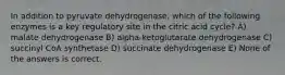 In addition to pyruvate dehydrogenase, which of the following enzymes is a key regulatory site in the citric acid cycle? A) malate dehydrogenase B) alpha-ketoglutarate dehydrogenase C) succinyl CoA synthetase D) succinate dehydrogenase E) None of the answers is correct.