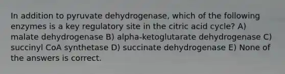 In addition to pyruvate dehydrogenase, which of the following enzymes is a key regulatory site in the citric acid cycle? A) malate dehydrogenase B) alpha-ketoglutarate dehydrogenase C) succinyl CoA synthetase D) succinate dehydrogenase E) None of the answers is correct.