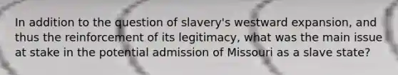 In addition to the question of slavery's westward expansion, and thus the reinforcement of its legitimacy, what was the main issue at stake in the potential admission of Missouri as a slave state?