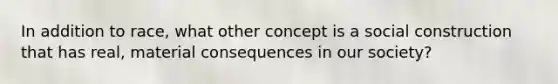 In addition to race, what other concept is a social construction that has real, material consequences in our society?