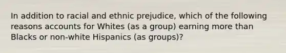 In addition to racial and ethnic prejudice, which of the following reasons accounts for Whites (as a group) earning more than Blacks or non-white Hispanics (as groups)?