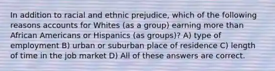 In addition to racial and ethnic prejudice, which of the following reasons accounts for Whites (as a group) earning more than African Americans or Hispanics (as groups)? A) type of employment B) urban or suburban place of residence C) length of time in the job market D) All of these answers are correct.