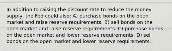 In addition to raising the discount rate to reduce the money supply, the Fed could also: A) purchase bonds on the open market and raise reserve requirements. B) sell bonds on the open market and raise reserve requirements. C) purchase bonds on the open market and lower reserve requirements. D) sell bonds on the open market and lower reserve requirements.