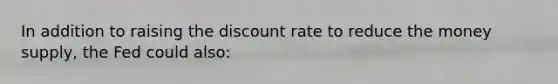 In addition to raising the discount rate to reduce the money supply, the Fed could also: