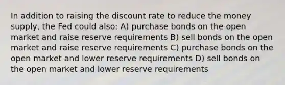 In addition to raising the discount rate to reduce the money supply, the Fed could also: A) purchase bonds on the open market and raise reserve requirements B) sell bonds on the open market and raise reserve requirements C) purchase bonds on the open market and lower reserve requirements D) sell bonds on the open market and lower reserve requirements