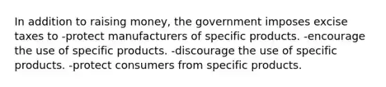 In addition to raising money, the government imposes excise taxes to -protect manufacturers of specific products. -encourage the use of specific products. -discourage the use of specific products. -protect consumers from specific products.