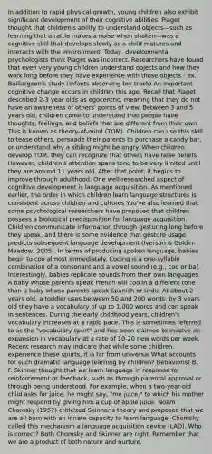 In addition to rapid physical growth, young children also exhibit significant development of their cognitive abilities. Piaget thought that children's ability to understand objects—such as learning that a rattle makes a noise when shaken—was a cognitive skill that develops slowly as a child matures and interacts with the environment. Today, developmental psychologists think Piaget was incorrect. Researchers have found that even very young children understand objects and how they work long before they have experience with those objects - ex. Baillargeon's study (infants observing toy truck) An important cognitive change occurs in children this age. Recall that Piaget described 2-3 year olds as egocentric, meaning that they do not have an awareness of others' points of view. Between 3 and 5 years old, children come to understand that people have thoughts, feelings, and beliefs that are different from their own. This is known as theory-of-mind (TOM). Children can use this skill to tease others, persuade their parents to purchase a candy bar, or understand why a sibling might be angry. When children develop TOM, they can recognize that others have false beliefs However, children's attention spans tend to be very limited until they are around 11 years old. After that point, it begins to improve through adulthood. One well-researched aspect of cognitive development is language acquisition. As mentioned earlier, the order in which children learn language structures is consistent across children and cultures You've also learned that some psychological researchers have proposed that children possess a biological predisposition for language acquisition. Children communicate information through gesturing long before they speak, and there is some evidence that gesture usage predicts subsequent language development (Iverson & Goldin-Meadow, 2005). In terms of producing spoken language, babies begin to coo almost immediately. Cooing is a one-syllable combination of a consonant and a vowel sound (e.g., coo or ba). Interestingly, babies replicate sounds from their own languages. A baby whose parents speak French will coo in a different tone than a baby whose parents speak Spanish or Urdu. At about 2 years old, a toddler uses between 50 and 200 words; by 3 years old they have a vocabulary of up to 1,000 words and can speak in sentences. During the early childhood years, children's vocabulary increases at a rapid pace. This is sometimes referred to as the "vocabulary spurt" and has been claimed to involve an expansion in vocabulary at a rate of 10-20 new words per week. Recent research may indicate that while some children experience these spurts, it is far from universal What accounts for such dramatic language learning by children? Behaviorist B. F. Skinner thought that we learn language in response to reinforcement or feedback, such as through parental approval or through being understood. For example, when a two-year-old child asks for juice, he might say, "me juice," to which his mother might respond by giving him a cup of apple juice. Noam Chomsky (1957) criticized Skinner's theory and proposed that we are all born with an innate capacity to learn language. Chomsky called this mechanism a language acquisition device (LAD). Who is correct? Both Chomsky and Skinner are right. Remember that we are a product of both nature and nurture.