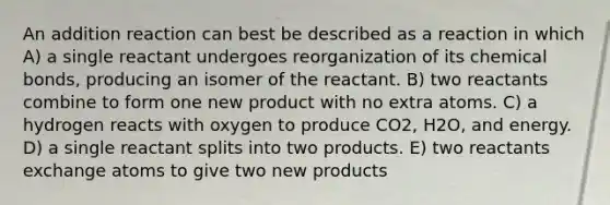 An addition reaction can best be described as a reaction in which A) a single reactant undergoes reorganization of its chemical bonds, producing an isomer of the reactant. B) two reactants combine to form one new product with no extra atoms. C) a hydrogen reacts with oxygen to produce CO2, H2O, and energy. D) a single reactant splits into two products. E) two reactants exchange atoms to give two new products