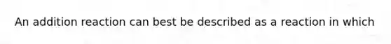 An addition reaction can best be described as a reaction in which