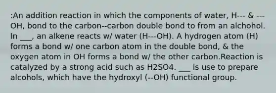 :An addition reaction in which the components of water, H--- & ---OH, bond to the carbon--carbon double bond to from an alchohol. In ___, an alkene reacts w/ water (H---OH). A hydrogen atom (H) forms a bond w/ one carbon atom in the double bond, & the oxygen atom in OH forms a bond w/ the other carbon.Reaction is catalyzed by a strong acid such as H2SO4. ___ is use to prepare alcohols, which have the hydroxyl (--OH) functional group.