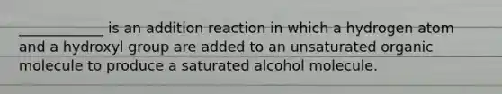 ____________ is an addition reaction in which a hydrogen atom and a hydroxyl group are added to an unsaturated organic molecule to produce a saturated alcohol molecule.