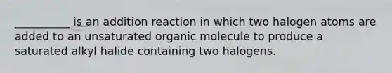 __________ is an addition reaction in which two halogen atoms are added to an unsaturated organic molecule to produce a saturated alkyl halide containing two halogens.