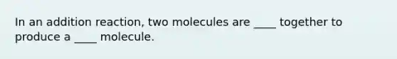 In an addition reaction, two molecules are ____ together to produce a ____ molecule.