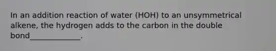 In an addition reaction of water (HOH) to an unsymmetrical alkene, the hydrogen adds to the carbon in the double bond_____________.