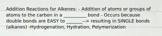 Addition Reactions for Alkenes: - Addition of atoms or groups of atoms to the carbon in a __________ bond - Occurs because double bonds are EASY to _______--> resulting in SINGLE bonds (alkanes) -Hydrogenation, Hydration, Polymerization