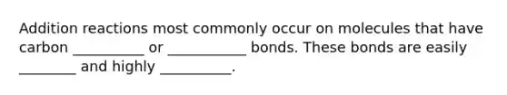 Addition reactions most commonly occur on molecules that have carbon __________ or ___________ bonds. These bonds are easily ________ and highly __________.