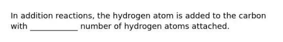 In addition reactions, the hydrogen atom is added to the carbon with ____________ number of hydrogen atoms attached.