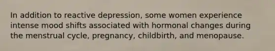 In addition to reactive depression, some women experience intense mood shifts associated with hormonal changes during the menstrual cycle, pregnancy, childbirth, and menopause.