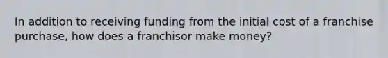 In addition to receiving funding from the initial cost of a franchise purchase, how does a franchisor make money?