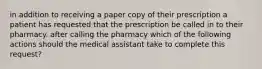 in addition to receiving a paper copy of their prescription a patient has requested that the prescription be called in to their pharmacy. after calling the pharmacy which of the following actions should the medical assistant take to complete this request?