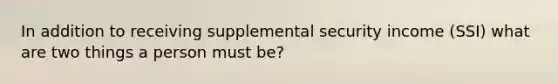 In addition to receiving supplemental security income (SSI) what are two things a person must be?