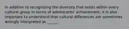 In addition to recognizing the diversity that exists within every cultural group in terms of adolescents' achievement, it is also important to understand that cultural differences are sometimes wrongly interpreted as ______.